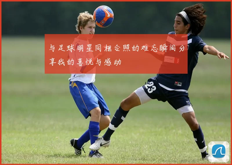 与足球明星同框合照的难忘瞬间分享我的喜悦与感动