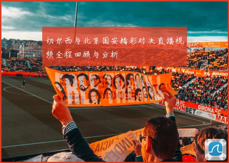 切尔西与北京国安精彩对决直播视频全程回顾与分析