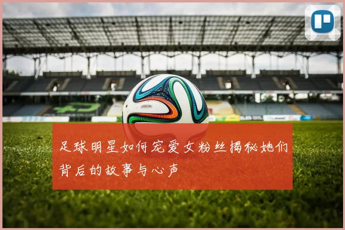 足球明星如何宠爱女粉丝揭秘她们背后的故事与心声