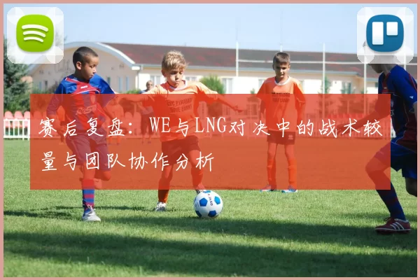 赛后复盘：WE与LNG对决中的战术较量与团队协作分析