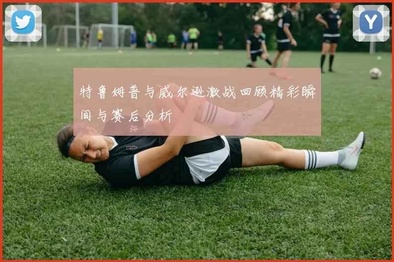 特鲁姆普与威尔逊激战回顾精彩瞬间与赛后分析