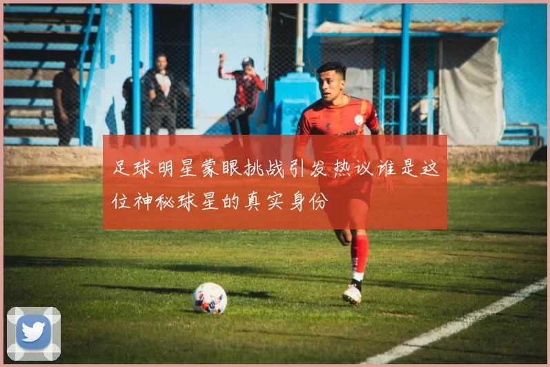 足球明星蒙眼挑战引发热议谁是这位神秘球星的真实身份