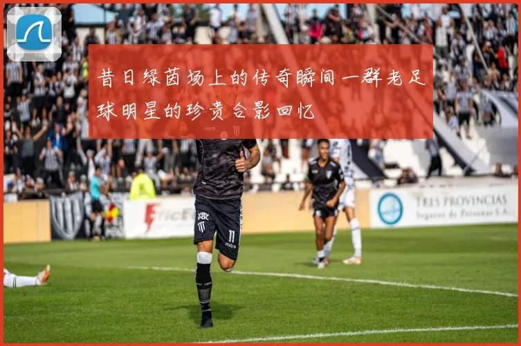 昔日绿茵场上的传奇瞬间一群老足球明星的珍贵合影回忆