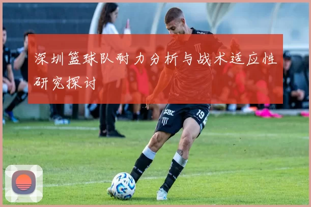 深圳篮球队耐力分析与战术适应性研究探讨