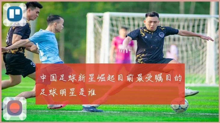 中国足球新星崛起目前最受瞩目的足球明星是谁