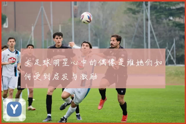 女足球明星心中的偶像是谁她们如何受到启发与激励