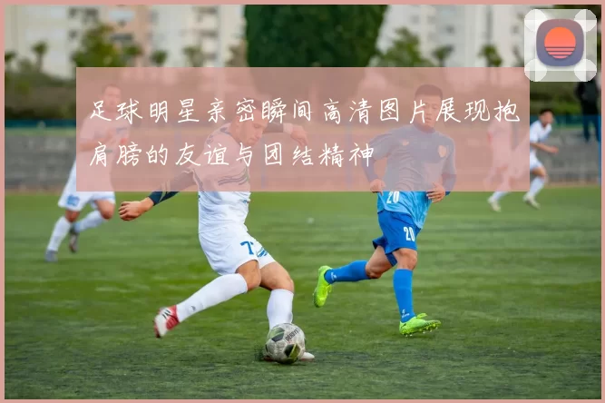 足球明星亲密瞬间高清图片展现抱肩膀的友谊与团结精神