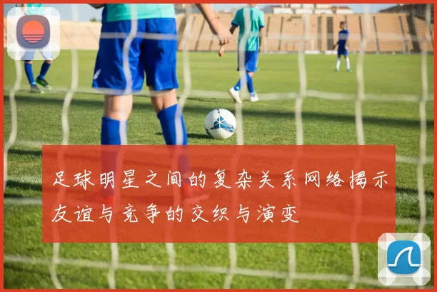 足球明星之间的复杂关系网络揭示友谊与竞争的交织与演变