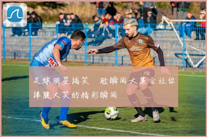 足球明星搞笑囧脸瞬间大集合让你捧腹大笑的精彩瞬间