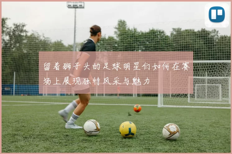 留着狮子头的足球明星们如何在赛场上展现独特风采与魅力