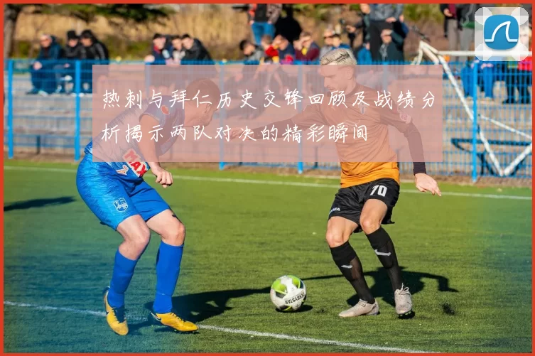 热刺与拜仁历史交锋回顾及战绩分析揭示两队对决的精彩瞬间