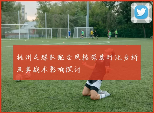 杭州足球队配合风格深度对比分析及其战术影响探讨