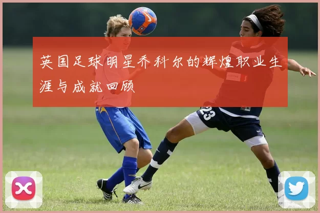 英国足球明星乔科尔的辉煌职业生涯与成就回顾