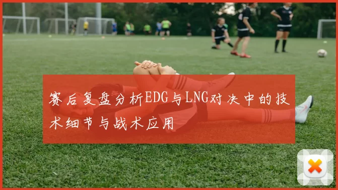 赛后复盘分析EDG与LNG对决中的技术细节与战术应用