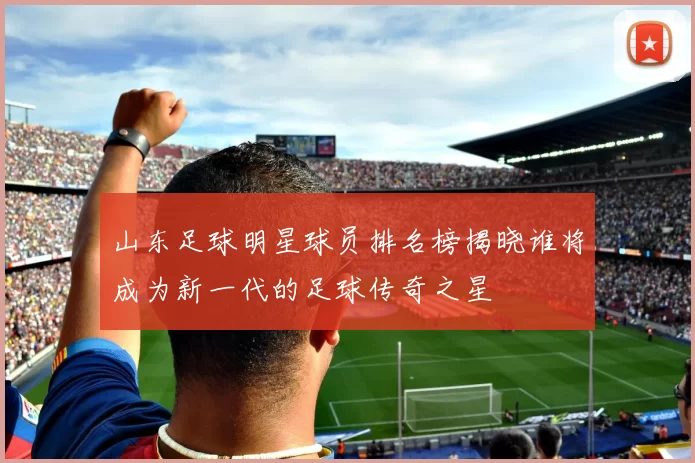 山东足球明星球员排名榜揭晓谁将成为新一代的足球传奇之星