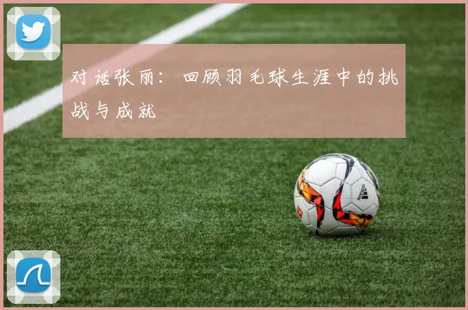 对话张丽：回顾羽毛球生涯中的挑战与成就