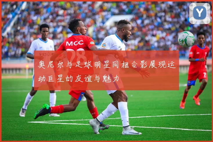奥尼尔与足球明星同框合影展现运动巨星的友谊与魅力