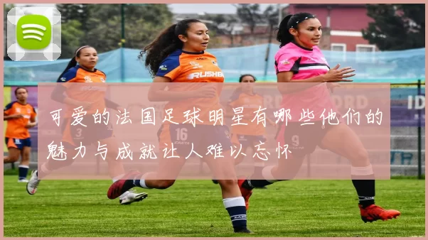 可爱的法国足球明星有哪些他们的魅力与成就让人难以忘怀